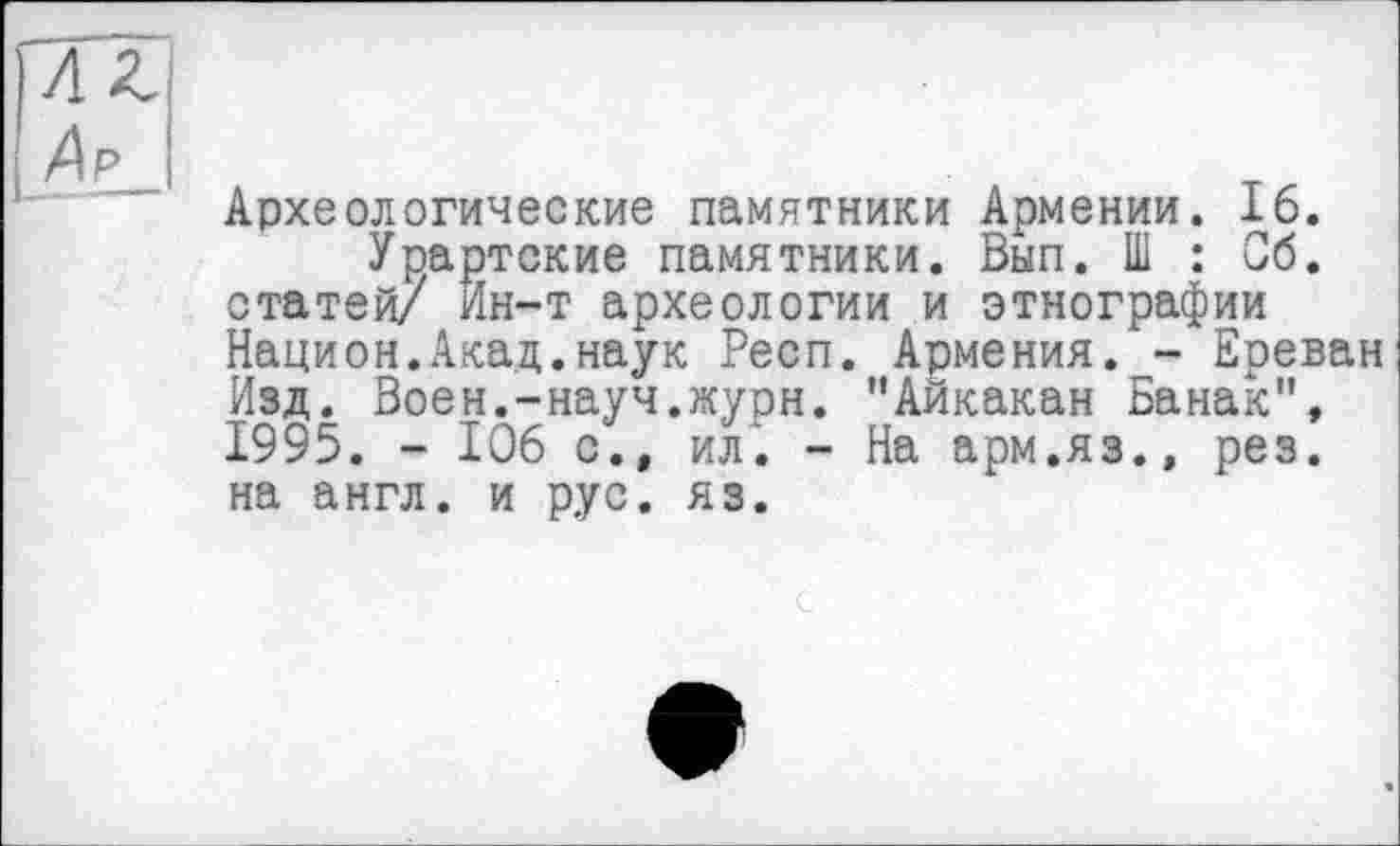 ﻿Археологические памятники Армении. 16.
Урартские памятники. Вып. Ш : Об. статей/ Ин-т археологии и этнографии Национ.Акад.наук Респ. Армения. - Ереван Изд. Воен.—науч.журн. "Аикакан Банак", 1995. - 106 с., ил. - На арм.яз.» рез. на англ, и рус. яз.